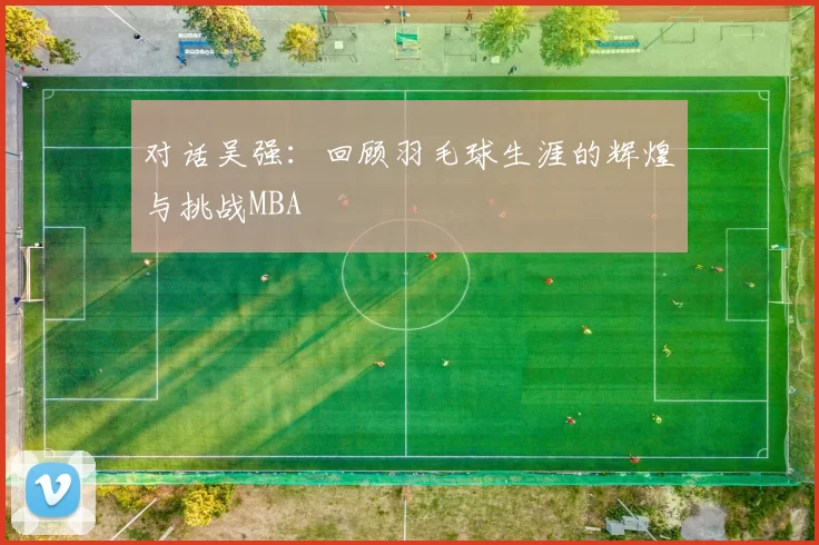 对话吴强：回顾羽毛球生涯的辉煌与挑战MBA