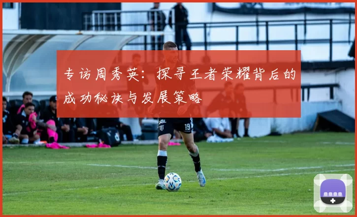 专访周秀英：探寻王者荣耀背后的成功秘诀与发展策略