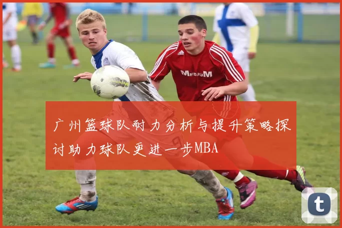 广州篮球队耐力分析与提升策略探讨助力球队更进一步MBA