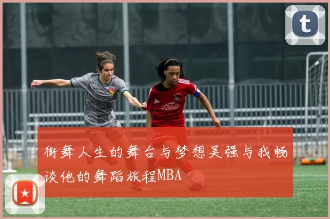 街舞人生的舞台与梦想吴强与我畅谈他的舞蹈旅程MBA