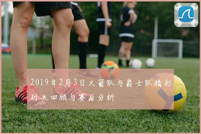 2019年2月3日火箭队与爵士队精彩对决回顾与赛后分析