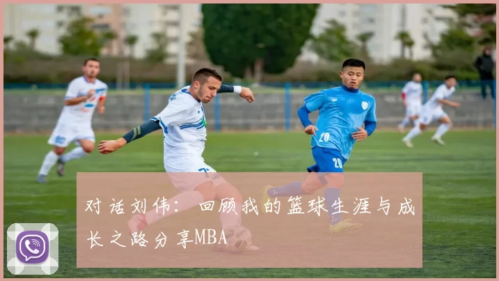 对话刘伟：回顾我的篮球生涯与成长之路分享MBA