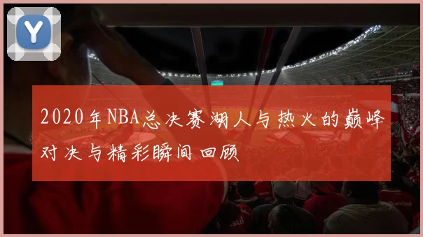 2020年NBA总决赛湖人与热火的巅峰对决与精彩瞬间回顾