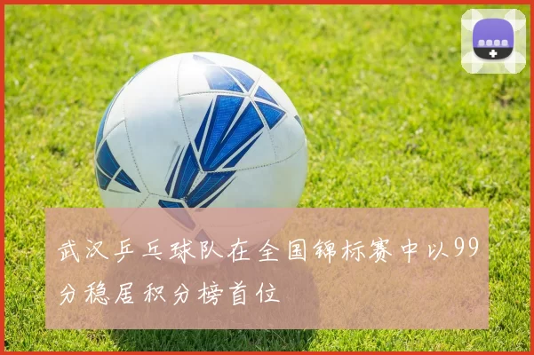 武汉乒乓球队在全国锦标赛中以99分稳居积分榜首位
