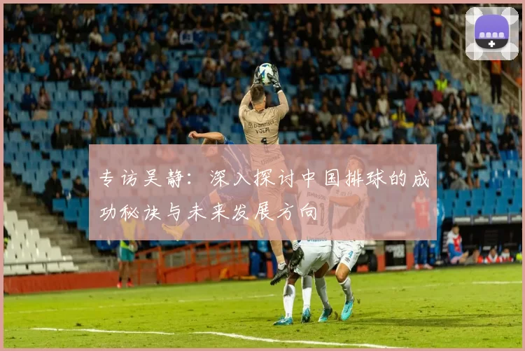 专访吴静：深入探讨中国排球的成功秘诀与未来发展方向