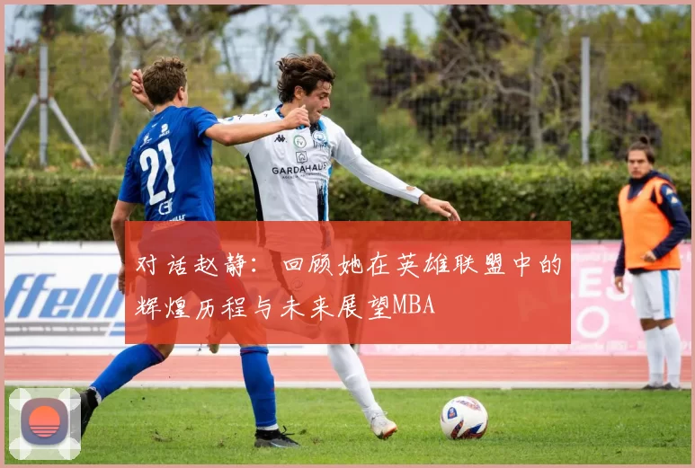 对话赵静：回顾她在英雄联盟中的辉煌历程与未来展望MBA