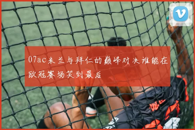 07ac米兰与拜仁的巅峰对决谁能在欧冠赛场笑到最后