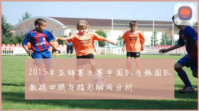 2015年亚锦赛决赛中国队与韩国队激战回顾与精彩瞬间分析
