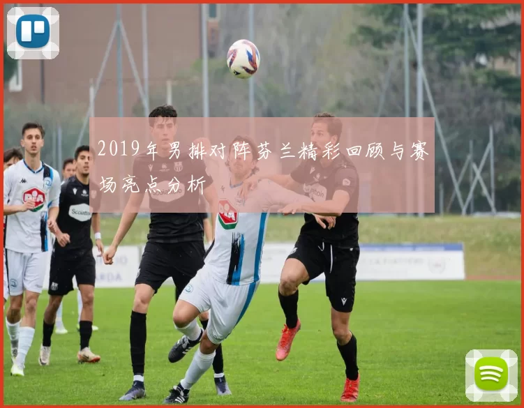 2019年男排对阵芬兰精彩回顾与赛场亮点分析