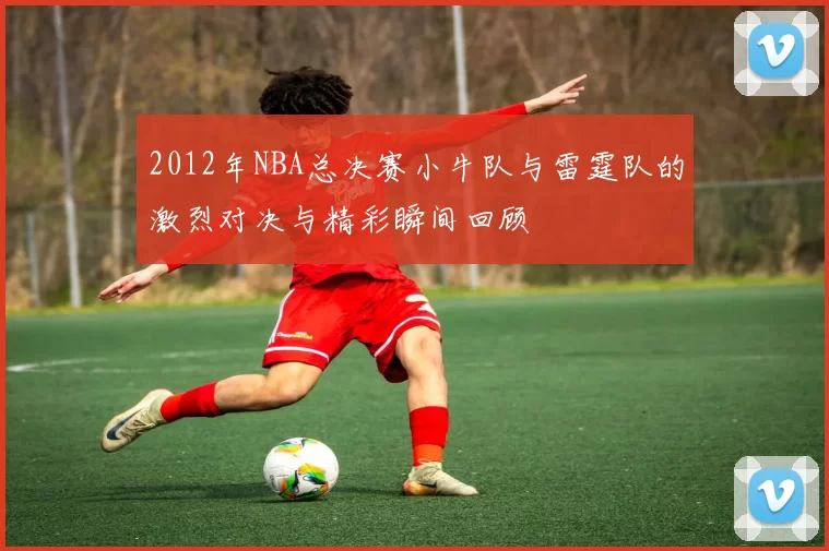 2012年NBA总决赛小牛队与雷霆队的激烈对决与精彩瞬间回顾