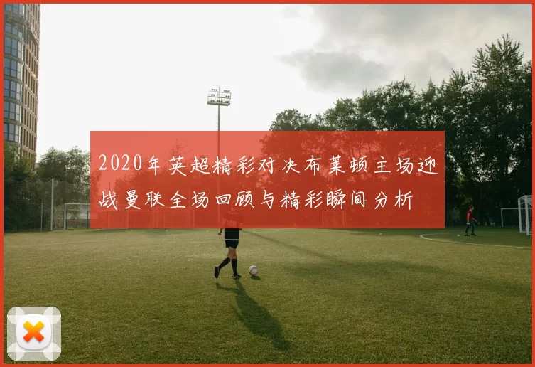 2020年英超精彩对决布莱顿主场迎战曼联全场回顾与精彩瞬间分析