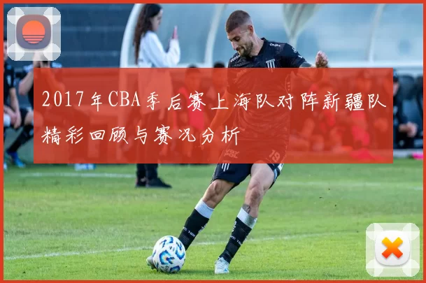 2017年CBA季后赛上海队对阵新疆队精彩回顾与赛况分析