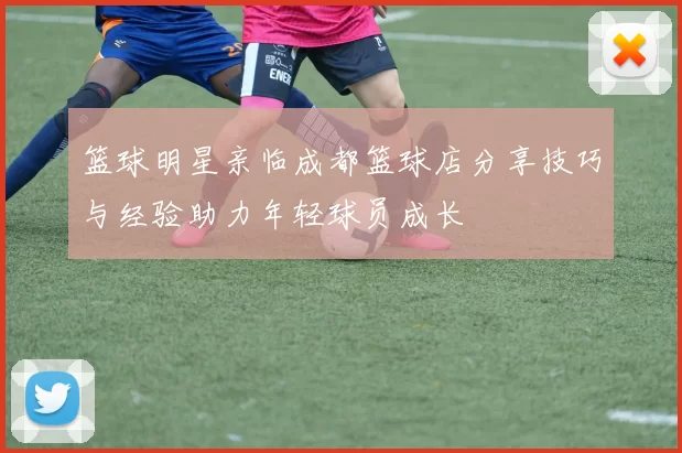 篮球明星亲临成都篮球店分享技巧与经验助力年轻球员成长