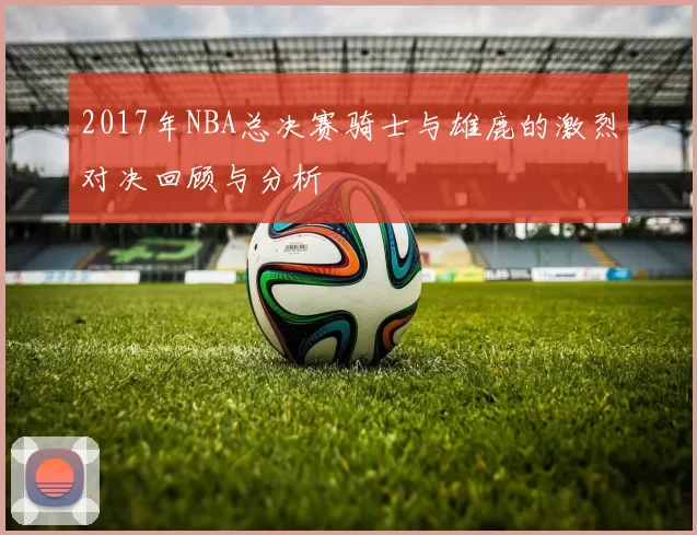 2017年NBA总决赛骑士与雄鹿的激烈对决回顾与分析